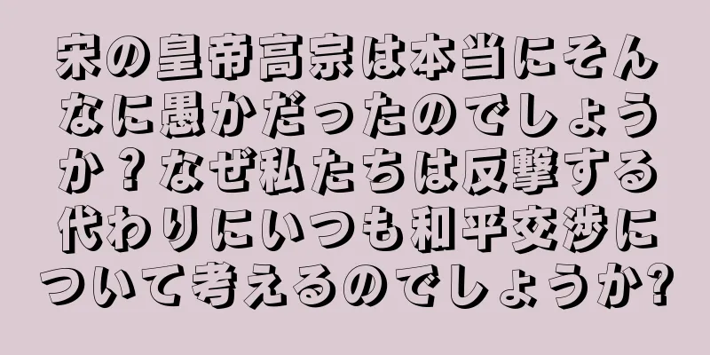 宋の皇帝高宗は本当にそんなに愚かだったのでしょうか？なぜ私たちは反撃する代わりにいつも和平交渉について考えるのでしょうか?