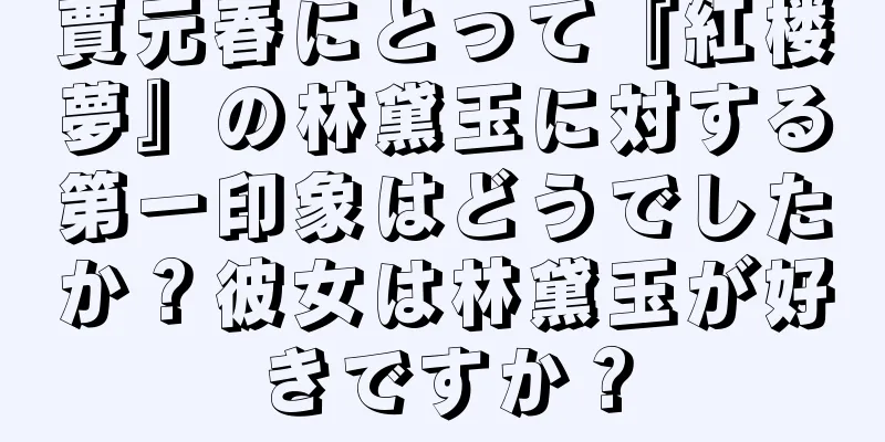 賈元春にとって『紅楼夢』の林黛玉に対する第一印象はどうでしたか？彼女は林黛玉が好きですか？