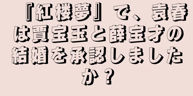『紅楼夢』で、袁春は賈宝玉と薛宝才の結婚を承認しましたか？