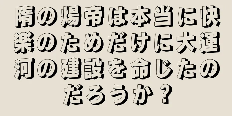 隋の煬帝は本当に快楽のためだけに大運河の建設を命じたのだろうか？