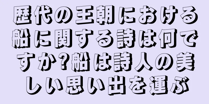 歴代の王朝における船に関する詩は何ですか?船は詩人の美しい思い出を運ぶ