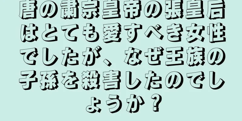 唐の粛宗皇帝の張皇后はとても愛すべき女性でしたが、なぜ王族の子孫を殺害したのでしょうか？