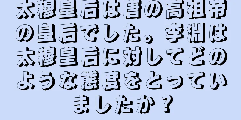 太穆皇后は唐の高祖帝の皇后でした。李淵は太穆皇后に対してどのような態度をとっていましたか？
