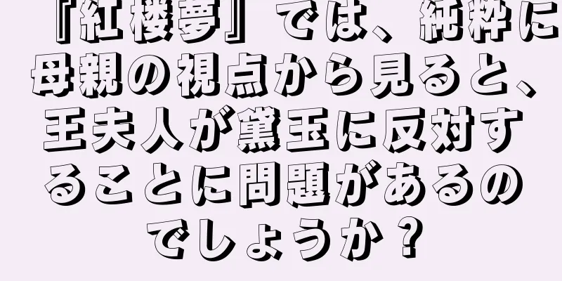 『紅楼夢』では、純粋に母親の視点から見ると、王夫人が黛玉に反対することに問題があるのでしょうか？