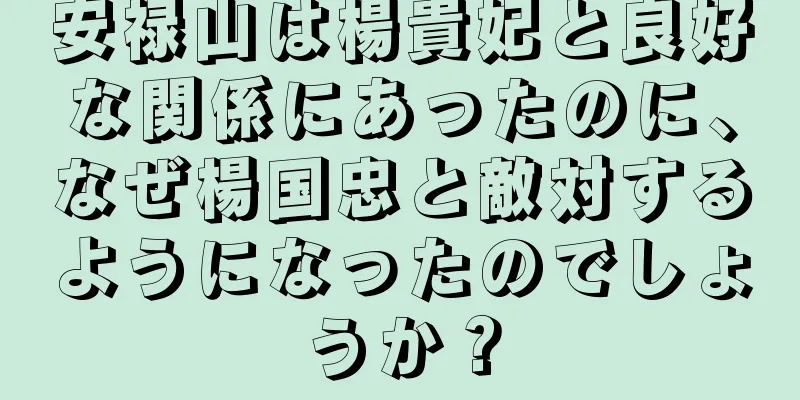 安禄山は楊貴妃と良好な関係にあったのに、なぜ楊国忠と敵対するようになったのでしょうか？