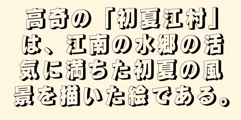 高奇の「初夏江村」は、江南の水郷の活気に満ちた初夏の風景を描いた絵である。