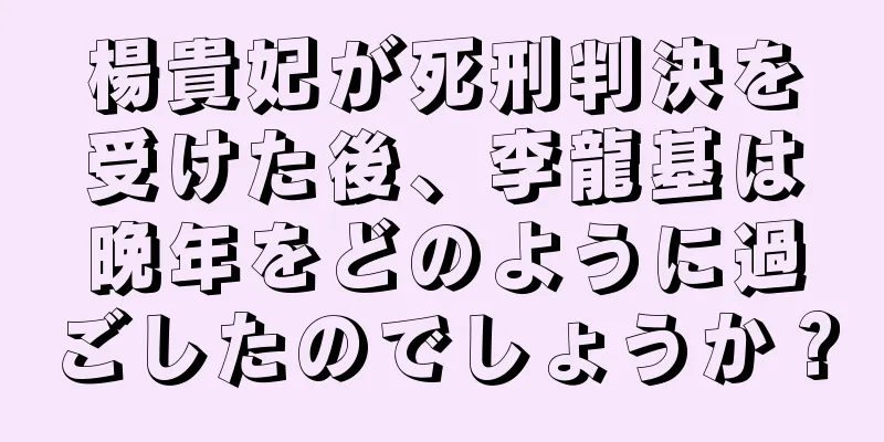 楊貴妃が死刑判決を受けた後、李龍基は晩年をどのように過ごしたのでしょうか？