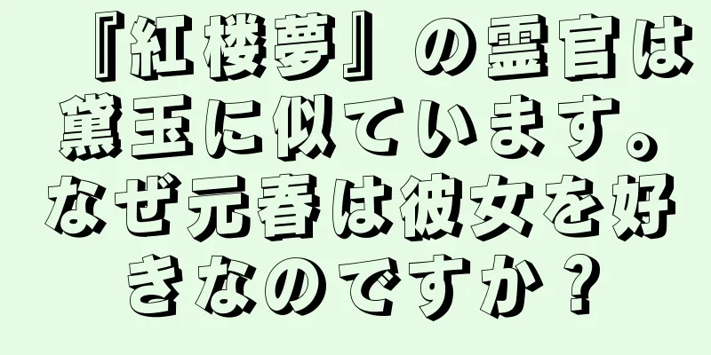 『紅楼夢』の霊官は黛玉に似ています。なぜ元春は彼女を好きなのですか？