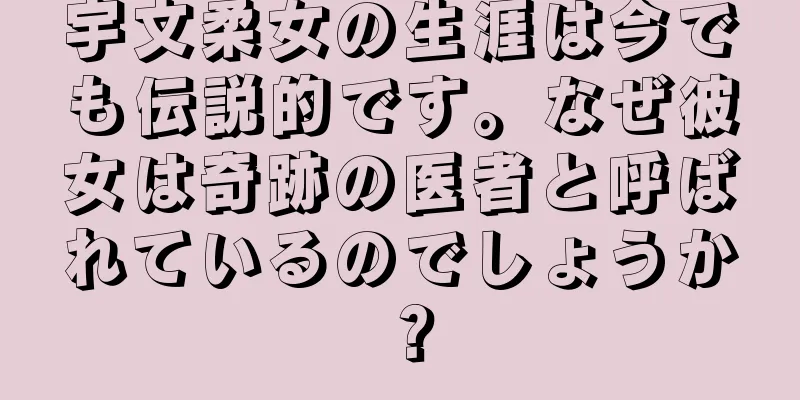 宇文柔女の生涯は今でも伝説的です。なぜ彼女は奇跡の医者と呼ばれているのでしょうか？