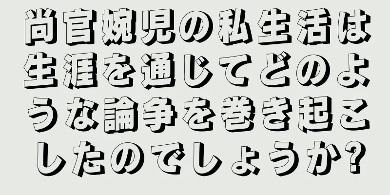 尚官婉児の私生活は生涯を通じてどのような論争を巻き起こしたのでしょうか?