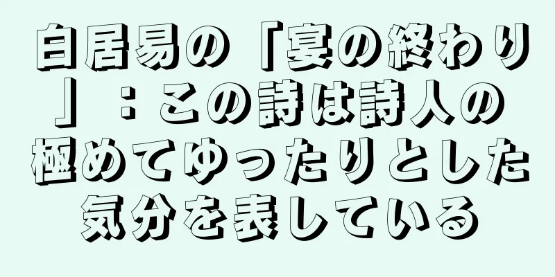 白居易の「宴の終わり」：この詩は詩人の極めてゆったりとした気分を表している