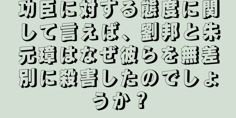 功臣に対する態度に関して言えば、劉邦と朱元璋はなぜ彼らを無差別に殺害したのでしょうか？