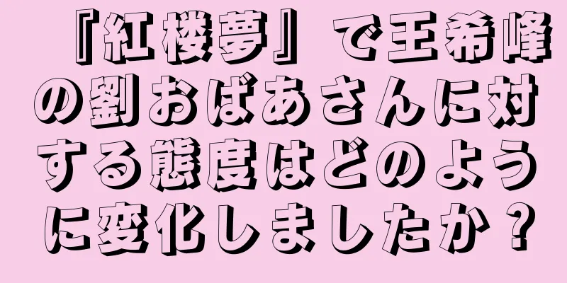 『紅楼夢』で王希峰の劉おばあさんに対する態度はどのように変化しましたか？