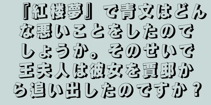 『紅楼夢』で青文はどんな悪いことをしたのでしょうか。そのせいで王夫人は彼女を賈邸から追い出したのですか？