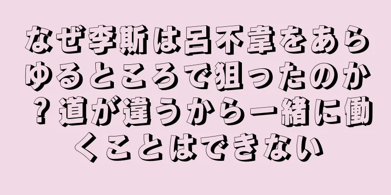 なぜ李斯は呂不韋をあらゆるところで狙ったのか？道が違うから一緒に働くことはできない