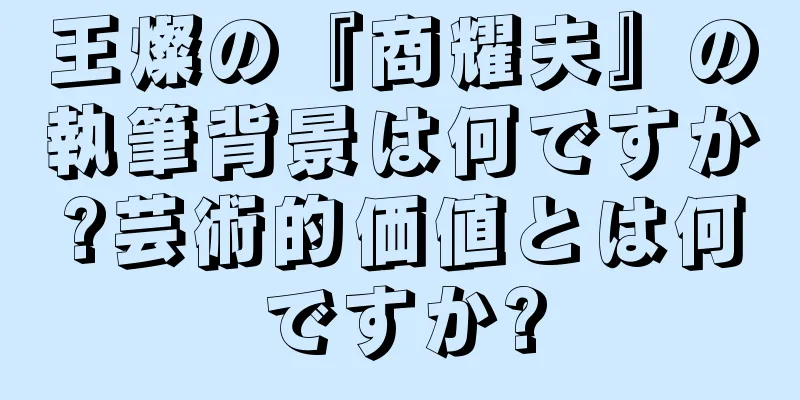 王燦の『商耀夫』の執筆背景は何ですか?芸術的価値とは何ですか?
