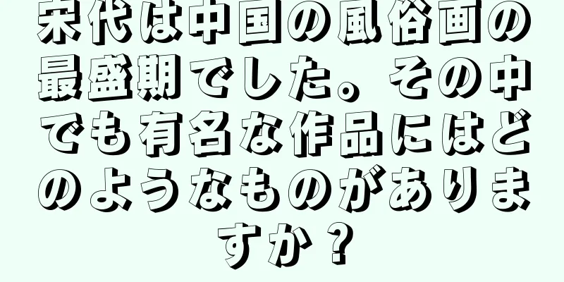 宋代は中国の風俗画の最盛期でした。その中でも有名な作品にはどのようなものがありますか？