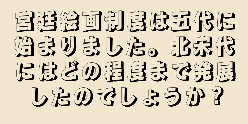 宮廷絵画制度は五代に始まりました。北宋代にはどの程度まで発展したのでしょうか？