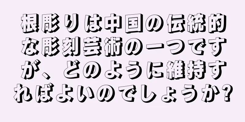 根彫りは中国の伝統的な彫刻芸術の一つですが、どのように維持すればよいのでしょうか?