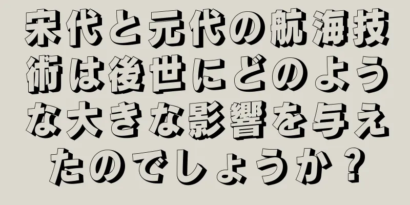 宋代と元代の航海技術は後世にどのような大きな影響を与えたのでしょうか？