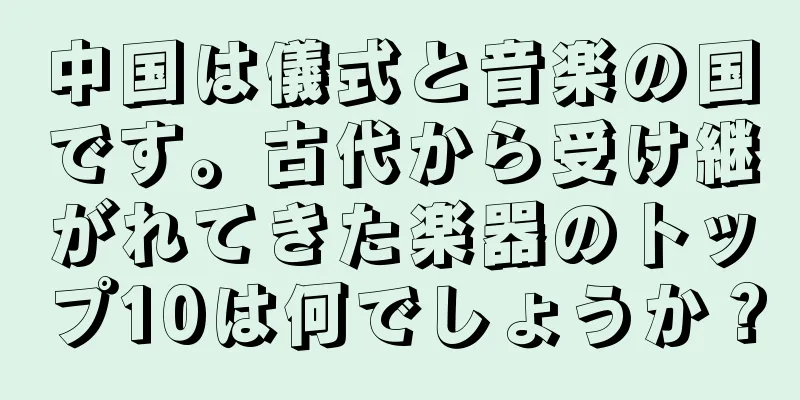中国は儀式と音楽の国です。古代から受け継がれてきた楽器のトップ10は何でしょうか？
