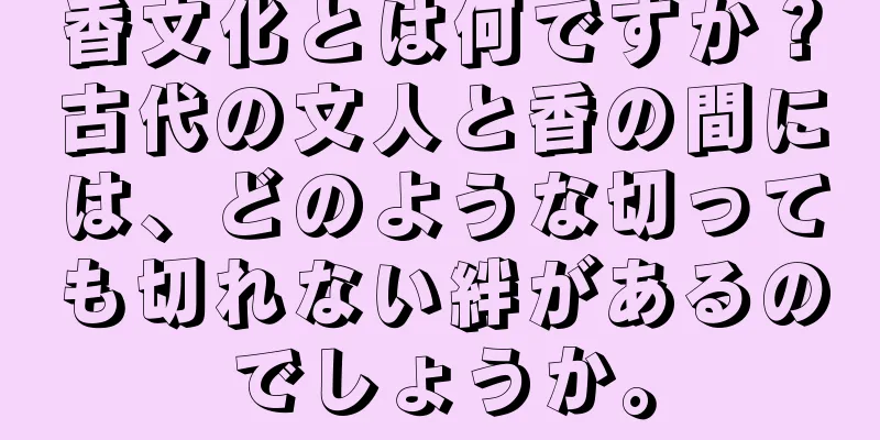 香文化とは何ですか？古代の文人と香の間には、どのような切っても切れない絆があるのでしょうか。