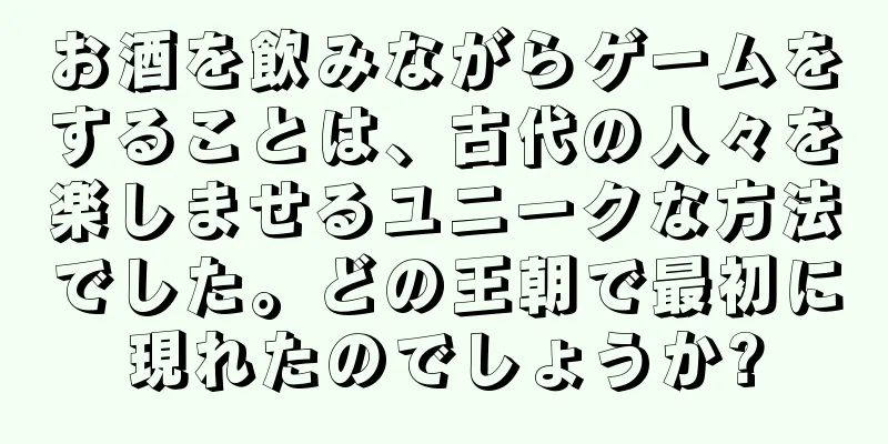 お酒を飲みながらゲームをすることは、古代の人々を楽しませるユニークな方法でした。どの王朝で最初に現れたのでしょうか?