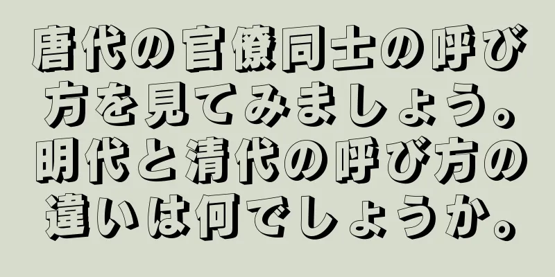 唐代の官僚同士の呼び方を見てみましょう。明代と清代の呼び方の違いは何でしょうか。