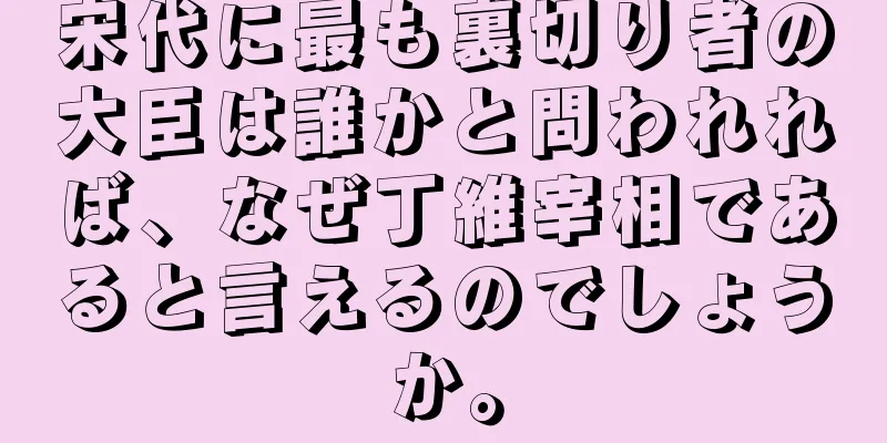 宋代に最も裏切り者の大臣は誰かと問われれば、なぜ丁維宰相であると言えるのでしょうか。