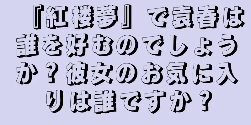 『紅楼夢』で袁春は誰を好むのでしょうか？彼女のお気に入りは誰ですか？