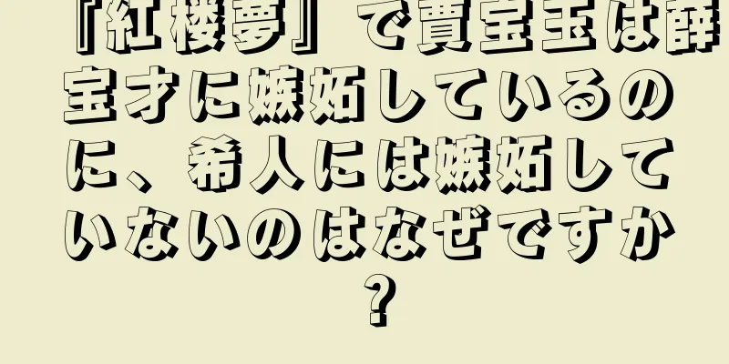 『紅楼夢』で賈宝玉は薛宝才に嫉妬しているのに、希人には嫉妬していないのはなぜですか？
