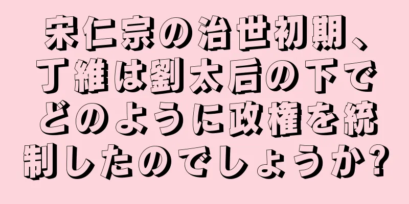 宋仁宗の治世初期、丁維は劉太后の下でどのように政権を統制したのでしょうか?