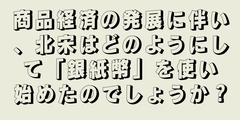 商品経済の発展に伴い、北宋はどのようにして「銀紙幣」を使い始めたのでしょうか？
