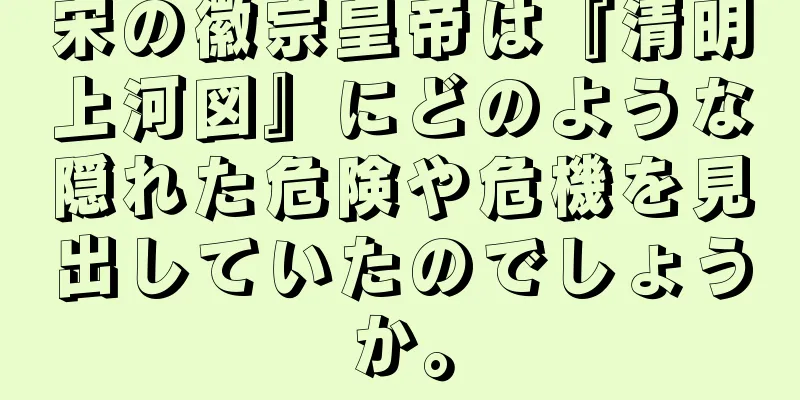 宋の徽宗皇帝は『清明上河図』にどのような隠れた危険や危機を見出していたのでしょうか。