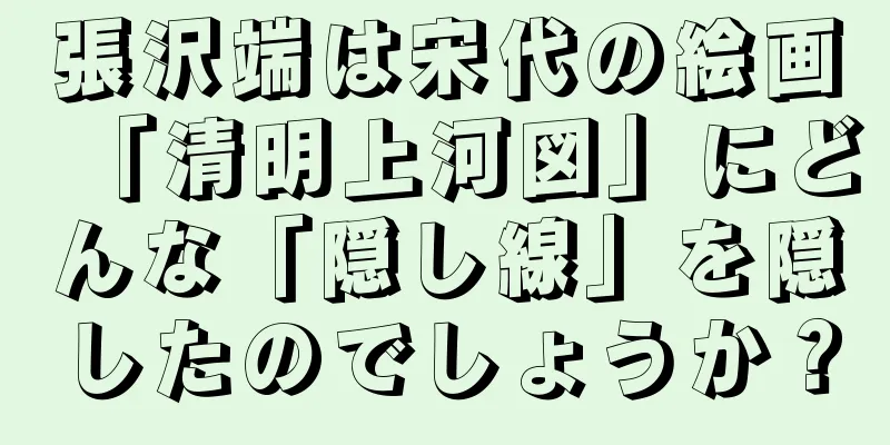張沢端は宋代の絵画「清明上河図」にどんな「隠し線」を隠したのでしょうか？