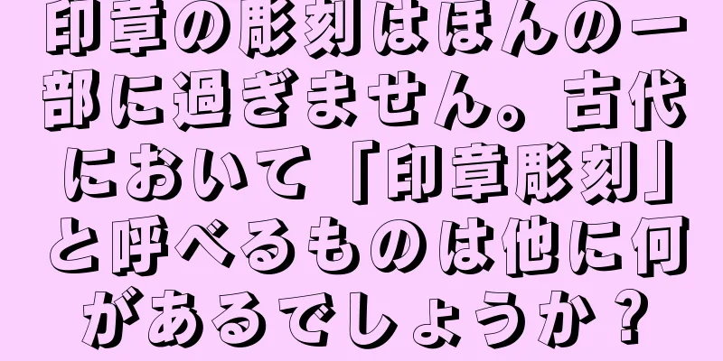 印章の彫刻はほんの一部に過ぎません。古代において「印章彫刻」と呼べるものは他に何があるでしょうか？