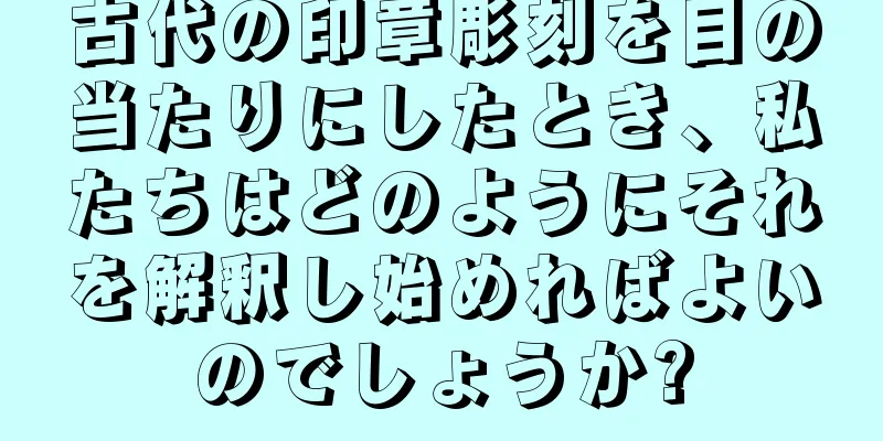 古代の印章彫刻を目の当たりにしたとき、私たちはどのようにそれを解釈し始めればよいのでしょうか?