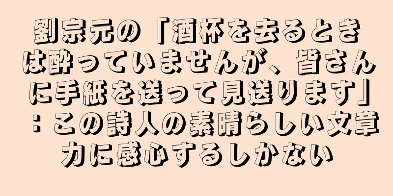 劉宗元の「酒杯を去るときは酔っていませんが、皆さんに手紙を送って見送ります」：この詩人の素晴らしい文章力に感心するしかない