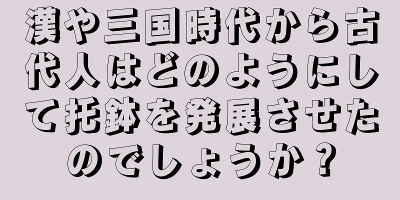 漢や三国時代から古代人はどのようにして托鉢を発展させたのでしょうか？