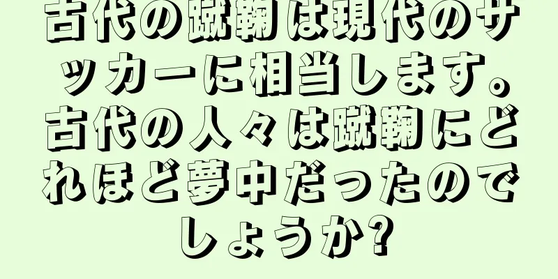古代の蹴鞠は現代のサッカーに相当します。古代の人々は蹴鞠にどれほど夢中だったのでしょうか?