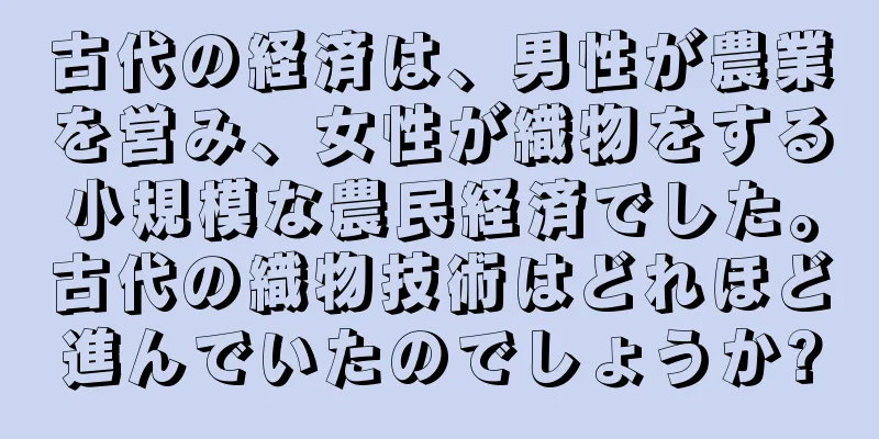 古代の経済は、男性が農業を営み、女性が織物をする小規模な農民経済でした。古代の織物技術はどれほど進んでいたのでしょうか?
