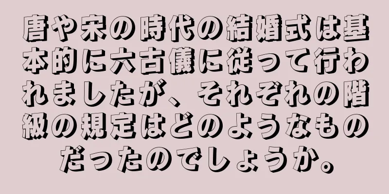 唐や宋の時代の結婚式は基本的に六古儀に従って行われましたが、それぞれの階級の規定はどのようなものだったのでしょうか。