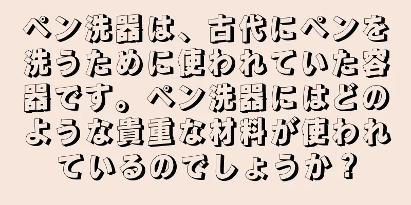 ペン洗器は、古代にペンを洗うために使われていた容器です。ペン洗器にはどのような貴重な材料が使われているのでしょうか？