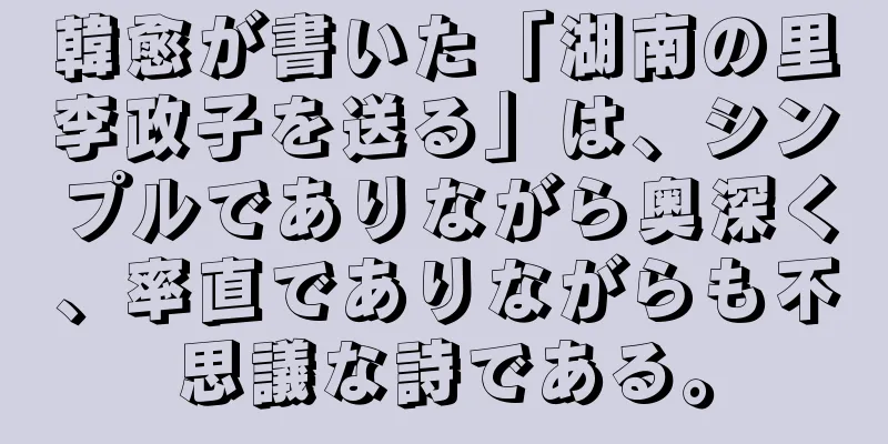 韓愈が書いた「湖南の里李政子を送る」は、シンプルでありながら奥深く、率直でありながらも不思議な詩である。