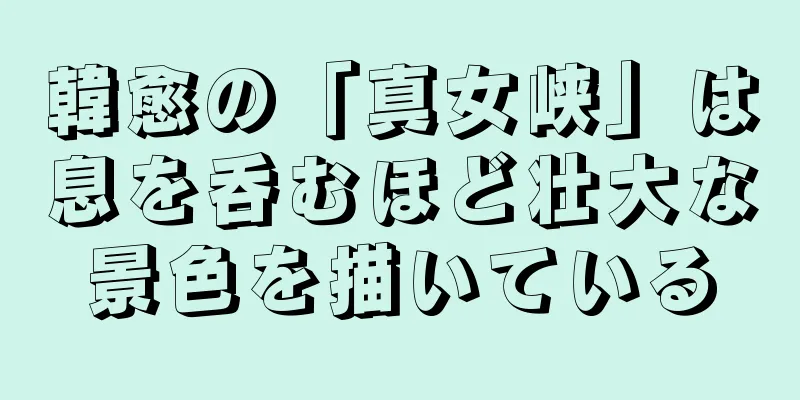 韓愈の「真女峡」は息を呑むほど壮大な景色を描いている