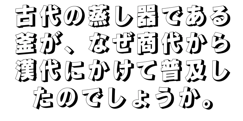 古代の蒸し器である釜が、なぜ商代から漢代にかけて普及したのでしょうか。