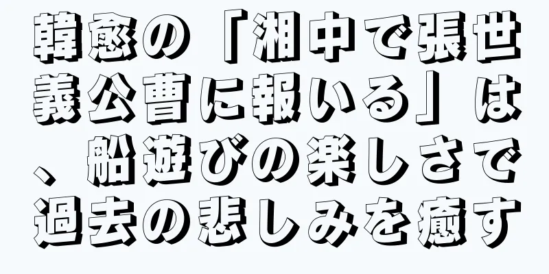 韓愈の「湘中で張世義公曹に報いる」は、船遊びの楽しさで過去の悲しみを癒す
