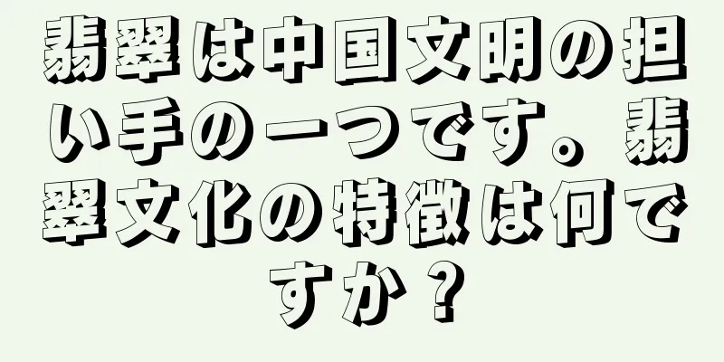 翡翠は中国文明の担い手の一つです。翡翠文化の特徴は何ですか？