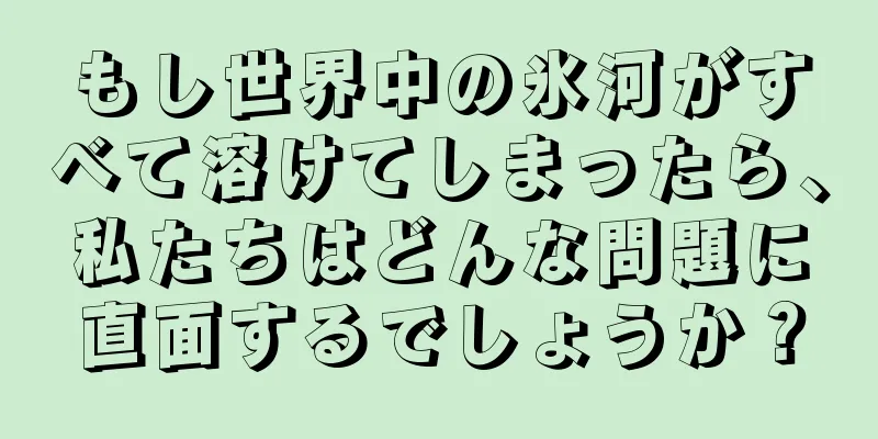 もし世界中の氷河がすべて溶けてしまったら、私たちはどんな問題に直面するでしょうか？