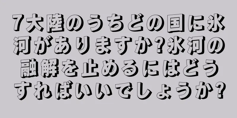 7大陸のうちどの国に氷河がありますか?氷河の融解を止めるにはどうすればいいでしょうか?